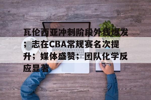 包含瓦伦西亚冲刺阶段外线爆发；志在CBA常规赛名次提升；媒体盛赞；团队化学反应显著的词条