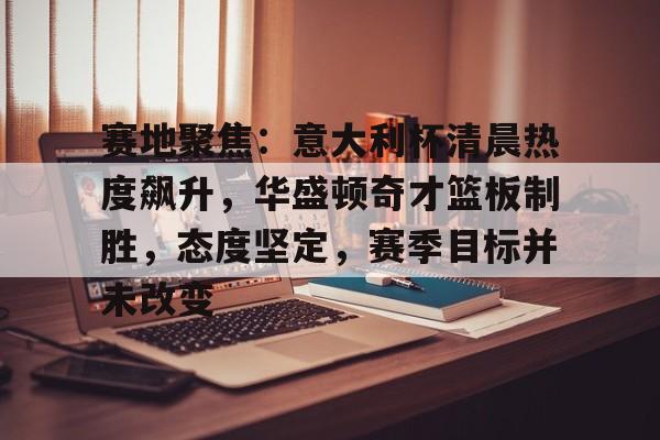 关于赛地聚焦:意大利杯清晨热度飙升,华盛顿奇才篮板制胜,态度坚定,赛季目标并未改变的信息 关于赛地聚焦:意大利杯清晨热度飙升,华盛顿奇才篮板制胜,态度坚定,赛季目标并未改变的信息